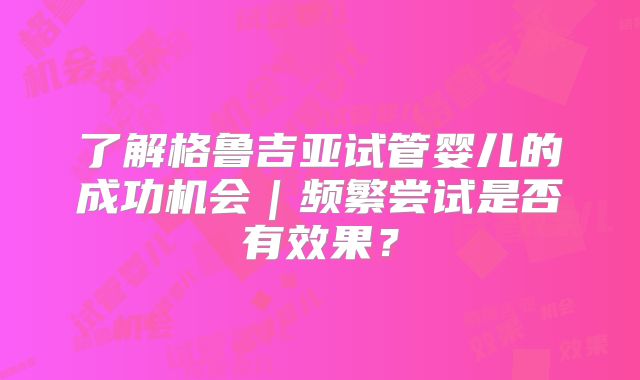 了解格鲁吉亚试管婴儿的成功机会｜频繁尝试是否有效果？
