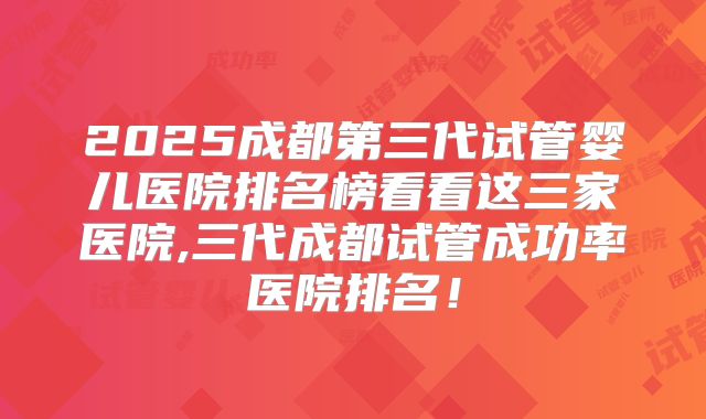 2025成都第三代试管婴儿医院排名榜看看这三家医院,三代成都试管成功率医院排名!