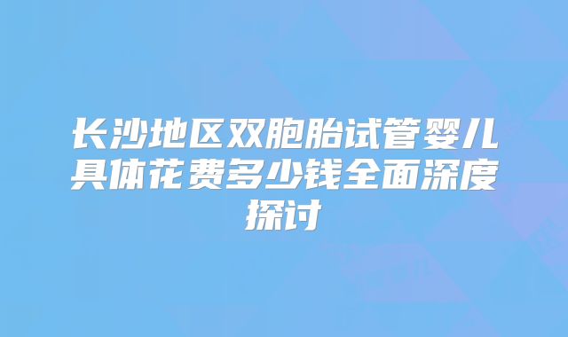 长沙地区双胞胎试管婴儿具体花费多少钱全面深度探讨