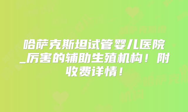 哈萨克斯坦试管婴儿医院_厉害的辅助生殖机构！附收费详情！