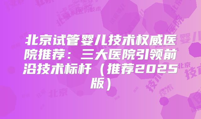 北京试管婴儿技术权威医院推荐：三大医院引领前沿技术标杆（推荐2025版）