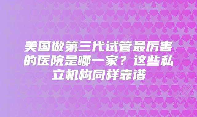美国做第三代试管最厉害的医院是哪一家？这些私立机构同样靠谱