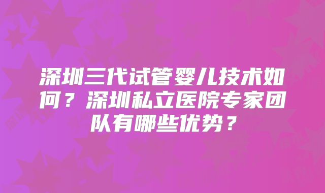 深圳三代试管婴儿技术如何？深圳私立医院专家团队有哪些优势？