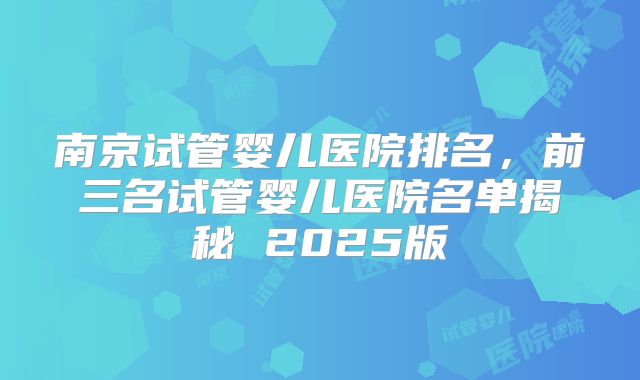南京试管婴儿医院排名，前三名试管婴儿医院名单揭秘 2025版