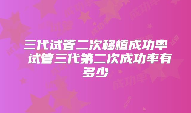 三代试管二次移植成功率 试管三代第二次成功率有多少