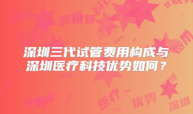 深圳三代试管费用构成与深圳医疗科技优势如何？