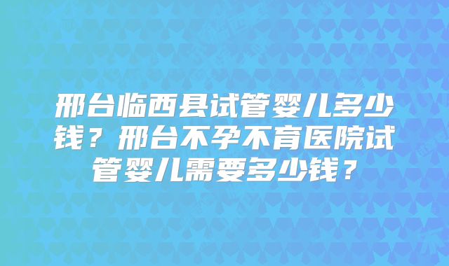 邢台临西县试管婴儿多少钱？邢台不孕不育医院试管婴儿需要多少钱？