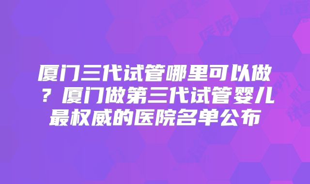 厦门三代试管哪里可以做？厦门做第三代试管婴儿最权威的医院名单公布
