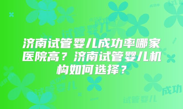 济南试管婴儿成功率哪家医院高？济南试管婴儿机构如何选择？
