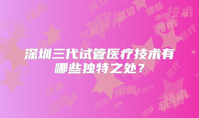 深圳三代试管医疗技术有哪些独特之处?