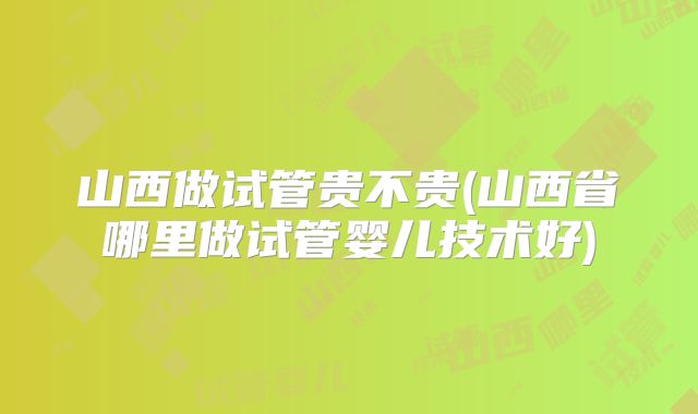 山西做试管贵不贵(山西省哪里做试管婴儿技术好)