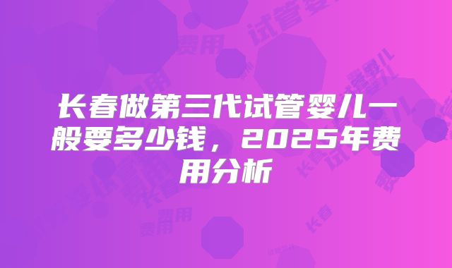 长春做第三代试管婴儿一般要多少钱，2025年费用分析