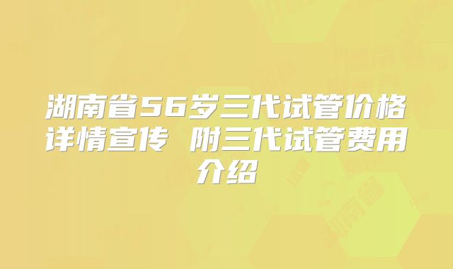 湖南省56岁三代试管价格详情宣传 附三代试管费用介绍