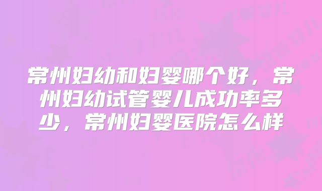 常州妇幼和妇婴哪个好，常州妇幼试管婴儿成功率多少，常州妇婴医院怎么样