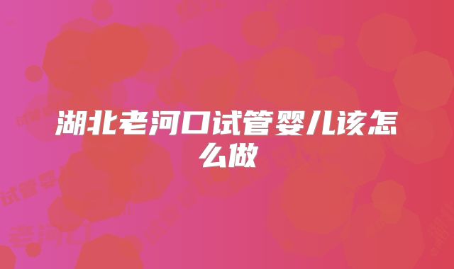 湖北老河口试管婴儿该怎么做