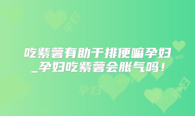 吃紫薯有助于排便嘛孕妇_孕妇吃紫薯会胀气吗！