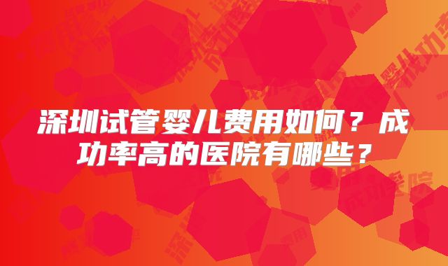 深圳试管婴儿费用如何？成功率高的医院有哪些？
