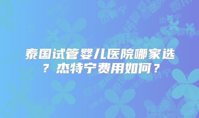 泰国试管婴儿医院哪家选？杰特宁费用如何？