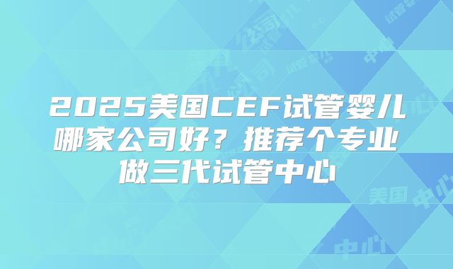 2025美国CEF试管婴儿哪家公司好？推荐个专业做三代试管中心