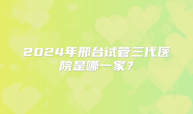 2024年邢台试管三代医院是哪一家?