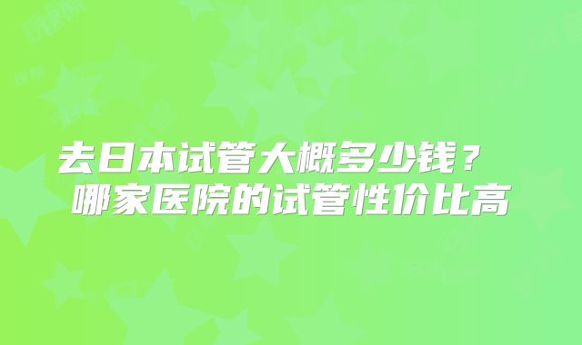 去日本试管大概多少钱？ 哪家医院的试管性价比高