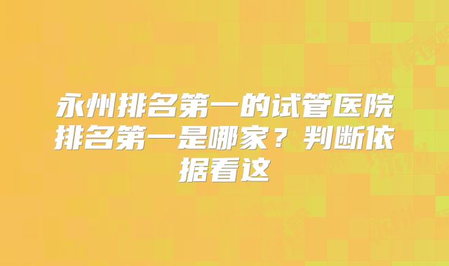 永州排名第一的试管医院排名第一是哪家？判断依据看这