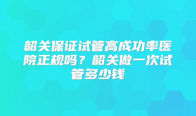 韶关保证试管高成功率医院正规吗？韶关做一次试管多少钱
