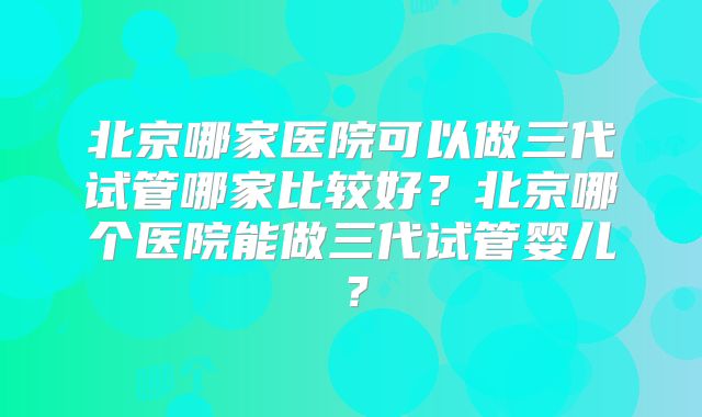 北京哪家医院可以做三代试管哪家比较好？北京哪个医院能做三代试管婴儿？