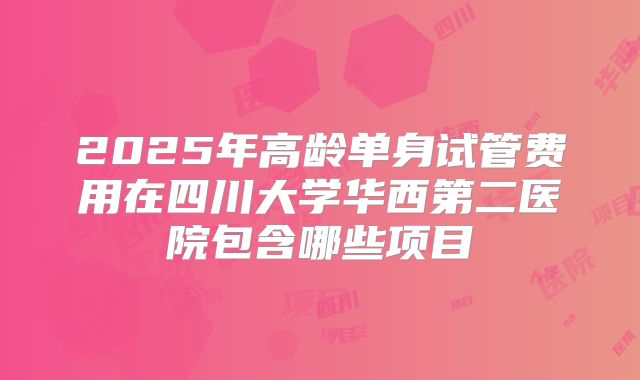 2025年高龄单身试管费用在四川大学华西第二医院包含哪些项目