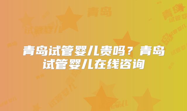 青岛试管婴儿贵吗？青岛试管婴儿在线咨询
