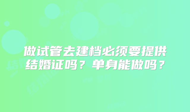 做试管去建档必须要提供结婚证吗？单身能做吗？