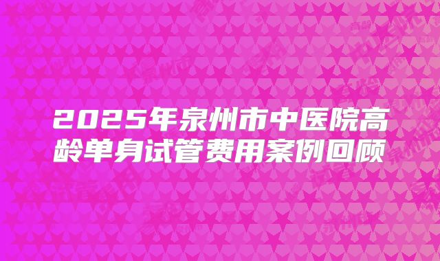 2025年泉州市中医院高龄单身试管费用案例回顾