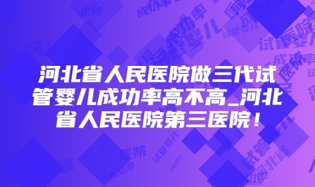 河北省人民医院做三代试管婴儿成功率高不高_河北省人民医院第三医院！