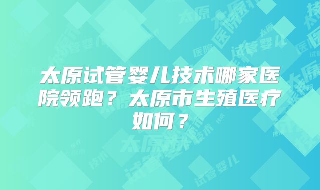 太原试管婴儿技术哪家医院领跑？太原市生殖医疗如何？