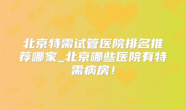 北京特需试管医院排名推荐哪家_北京哪些医院有特需病房！