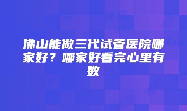 佛山能做三代试管医院哪家好？哪家好看完心里有数