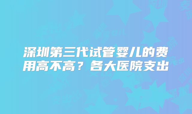 深圳第三代试管婴儿的费用高不高？各大医院支出