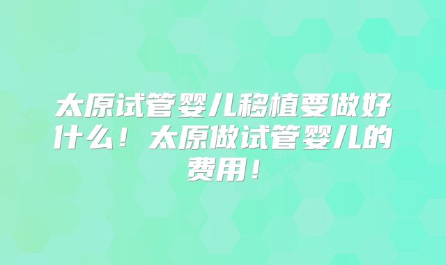 太原试管婴儿移植要做好什么！太原做试管婴儿的费用！