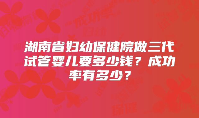 湖南省妇幼保健院做三代试管婴儿要多少钱?成功率有多少?