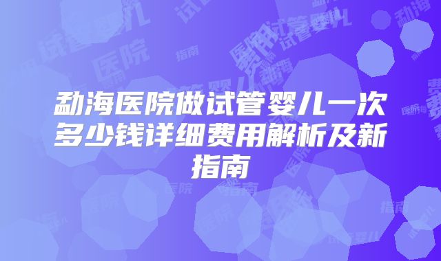 勐海医院做试管婴儿一次多少钱详细费用解析及新指南