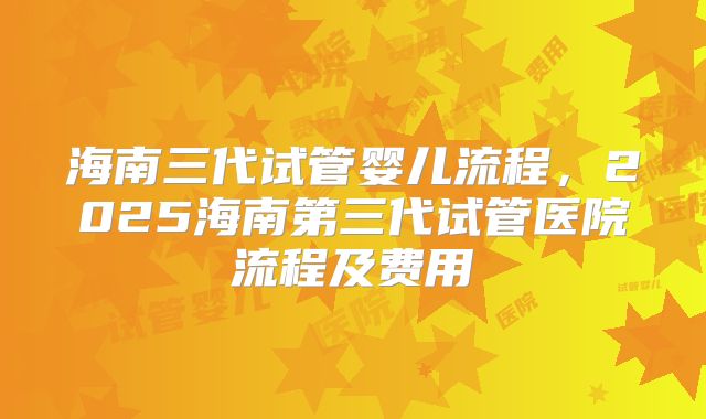 海南三代试管婴儿流程，2025海南第三代试管医院流程及费用