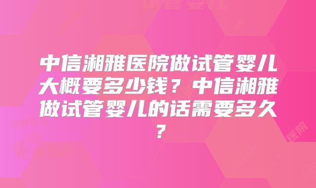 中信湘雅医院做试管婴儿大概要多少钱？中信湘雅做试管婴儿的话需要多久？