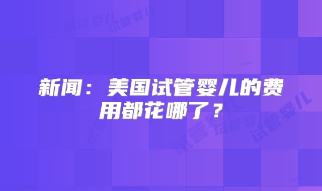 新闻：美国试管婴儿的费用都花哪了？