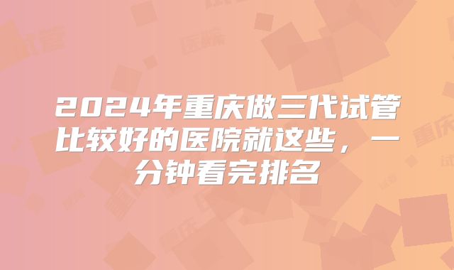 2024年重庆做三代试管比较好的医院就这些，一分钟看完排名