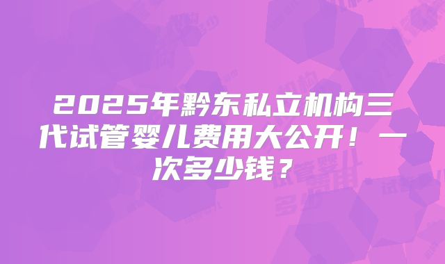 2025年黔东私立机构三代试管婴儿费用大公开！一次多少钱？