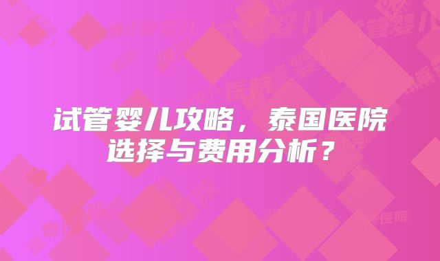 试管婴儿攻略，泰国医院选择与费用分析？