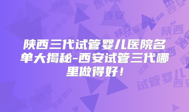陕西三代试管婴儿医院名单大揭秘-西安试管三代哪里做得好！