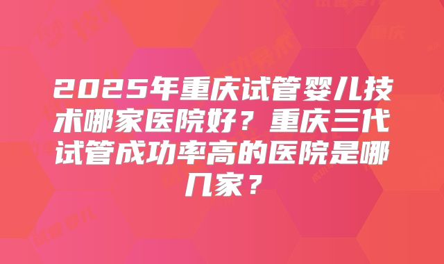 2025年重庆试管婴儿技术哪家医院好？重庆三代试管成功率高的医院是哪几家？