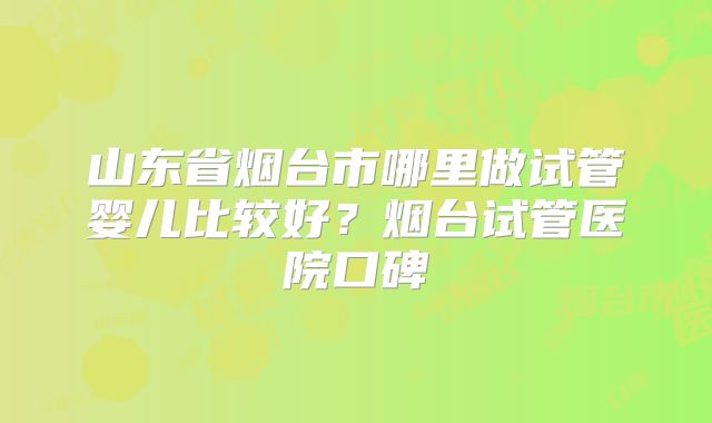 山东省烟台市哪里做试管婴儿比较好？烟台试管医院口碑