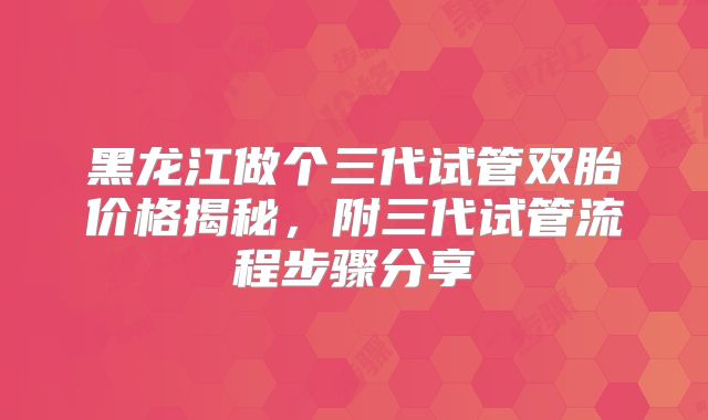 黑龙江做个三代试管双胎价格揭秘，附三代试管流程步骤分享